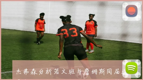 杰弗森分析若文班与詹姆斯同届选秀文班必然成为状元大个子优势明显