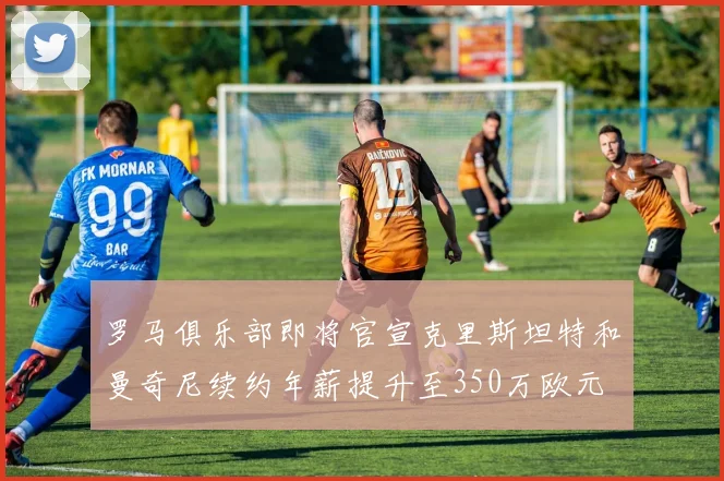 罗马俱乐部即将官宣克里斯坦特和曼奇尼续约年薪提升至350万欧元