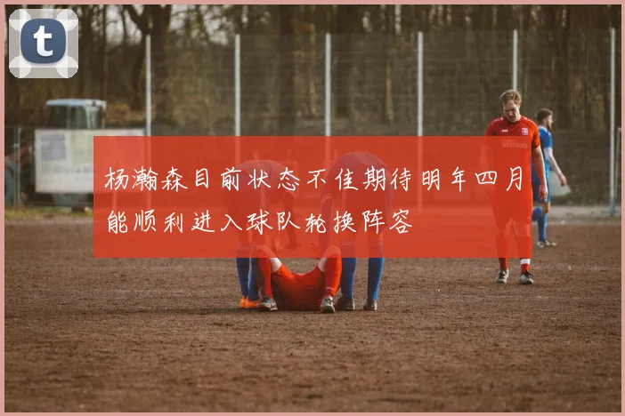 杨瀚森目前状态不佳期待明年四月能顺利进入球队轮换阵容