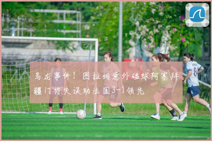 乌龙事件！图拉姆意外磕球阿塞拜疆门将失误助法国3-1领先