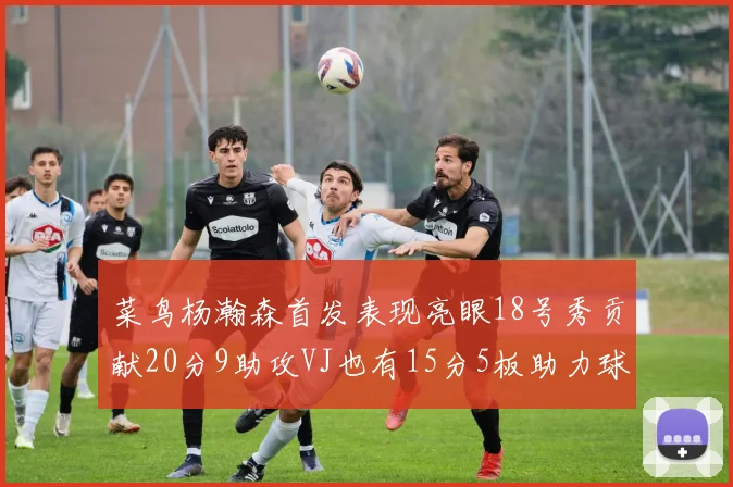 菜鸟杨瀚森首发表现亮眼18号秀贡献20分9助攻VJ也有15分5板助力球队