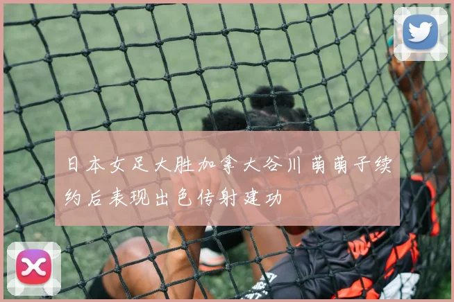 日本女足大胜加拿大谷川萌萌子续约后表现出色传射建功