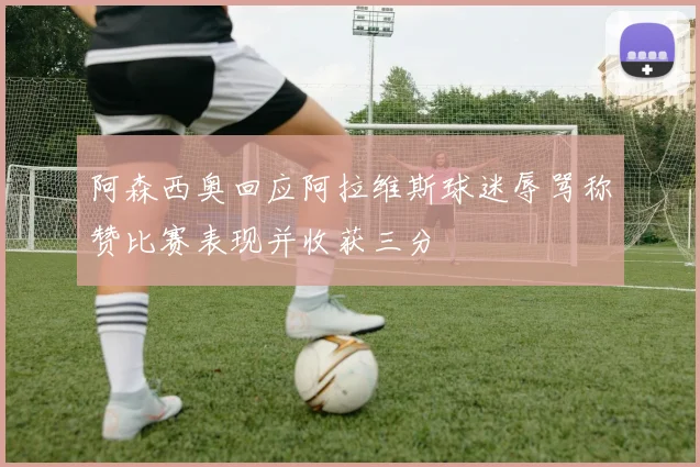 阿森西奥回应阿拉维斯球迷辱骂称赞比赛表现并收获三分