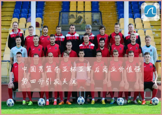 中国男篮夺亚杯亚军后商业价值强势回升引发关注