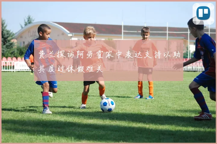 费兰探访阿劳霍家中表达支持以助其度过休假难关