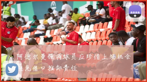 阿德尔曼强调球员应珍惜上场机会避免借口推卸责任