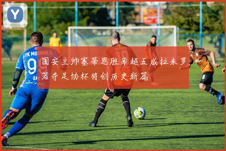 国安主帅塞蒂恩胜率超五成拉米罗若夺足协杯将创历史新篇