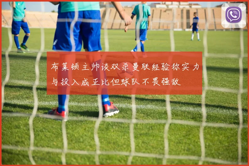 布莱顿主帅谈双杀曼联经验称实力与投入成正比但球队不畏强敌