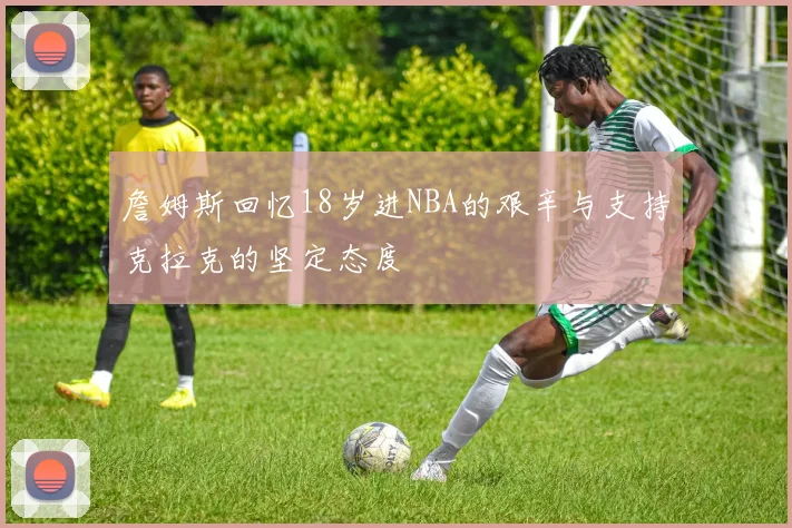詹姆斯回忆18岁进NBA的艰辛与支持克拉克的坚定态度