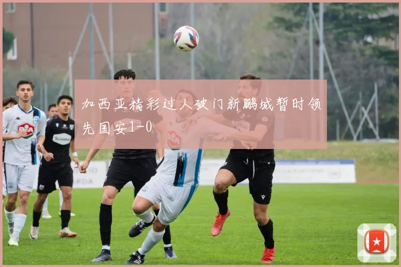 加西亚精彩过人破门新鹏城暂时领先国安1-0
