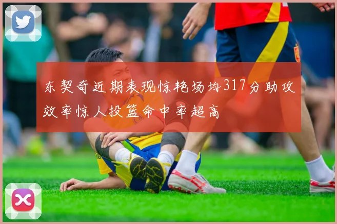 东契奇近期表现惊艳场均317分助攻效率惊人投篮命中率超高