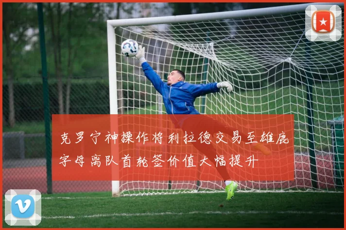 克罗宁神操作将利拉德交易至雄鹿字母离队首轮签价值大幅提升