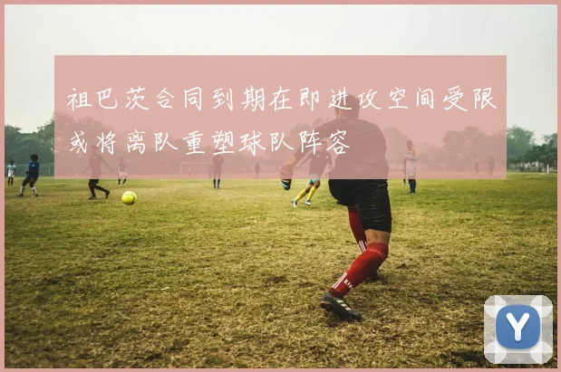 祖巴茨合同到期在即进攻空间受限或将离队重塑球队阵容