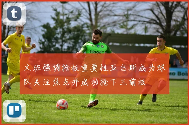 文班强调抢板重要性亚当斯成为球队关注焦点并成功抢下三前板