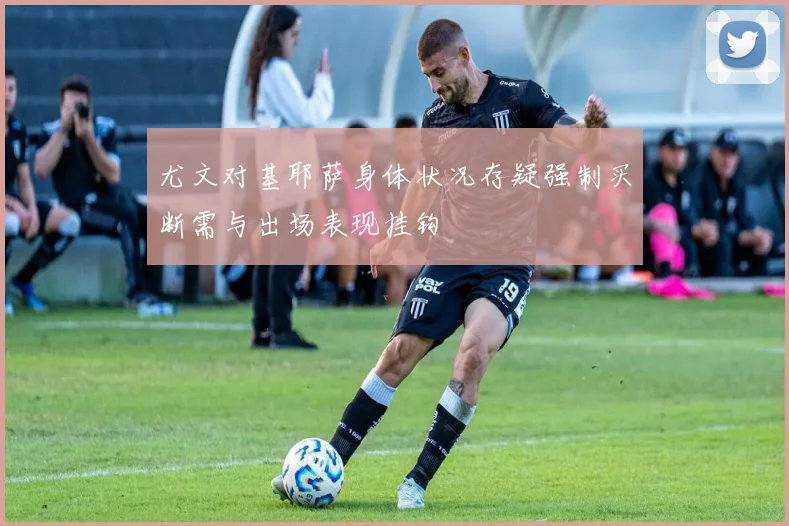 尤文对基耶萨身体状况存疑强制买断需与出场表现挂钩