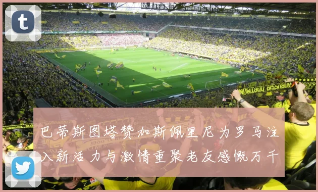 巴蒂斯图塔赞加斯佩里尼为罗马注入新活力与激情重聚老友感慨万千