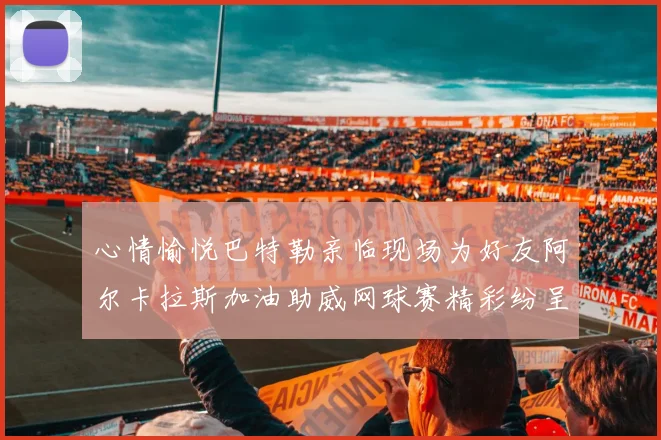 心情愉悦巴特勒亲临现场为好友阿尔卡拉斯加油助威网球赛精彩纷呈