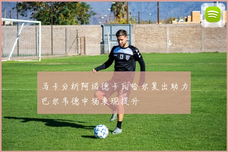 马卡分析阿诺德卡瓦哈尔复出助力巴尔韦德中场表现提升