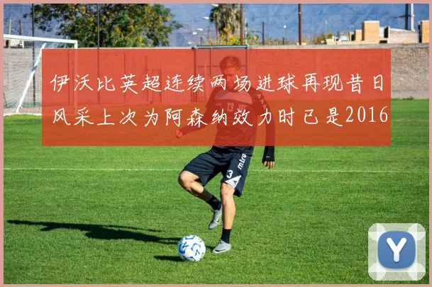 伊沃比英超连续两场进球再现昔日风采上次为阿森纳效力时已是2016年