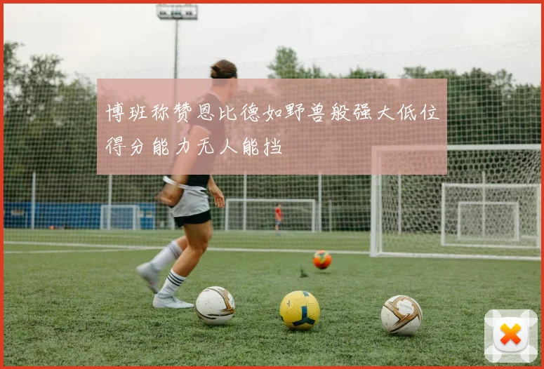 博班称赞恩比德如野兽般强大低位得分能力无人能挡