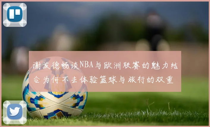 谢泼德畅谈NBA与欧洲联赛的魅力结合为何不去体验篮球与旅行的双重乐趣
