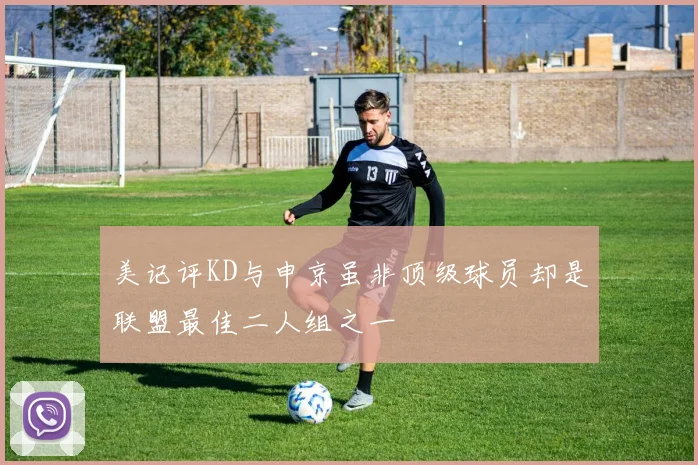 美记评KD与申京虽非顶级球员却是联盟最佳二人组之一