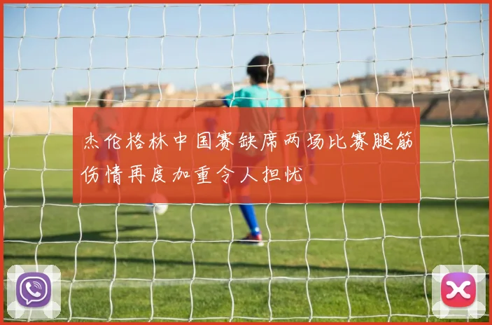 杰伦格林中国赛缺席两场比赛腿筋伤情再度加重令人担忧