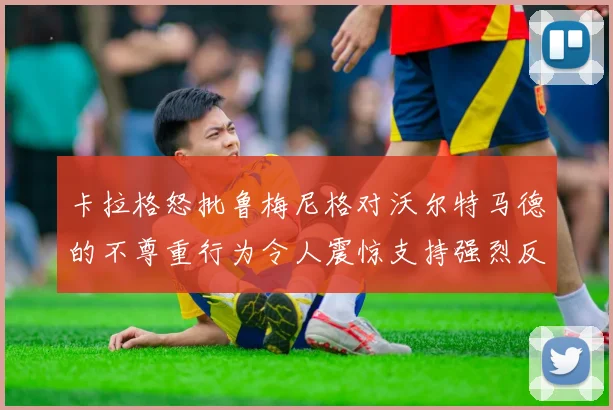 卡拉格怒批鲁梅尼格对沃尔特马德的不尊重行为令人震惊支持强烈反击