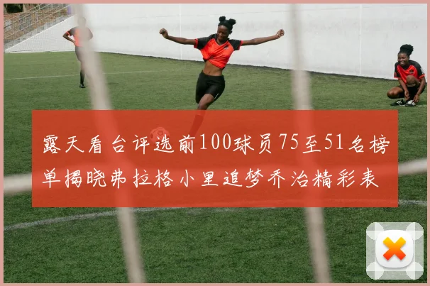 露天看台评选前100球员75至51名榜单揭晓弗拉格小里追梦乔治精彩表现