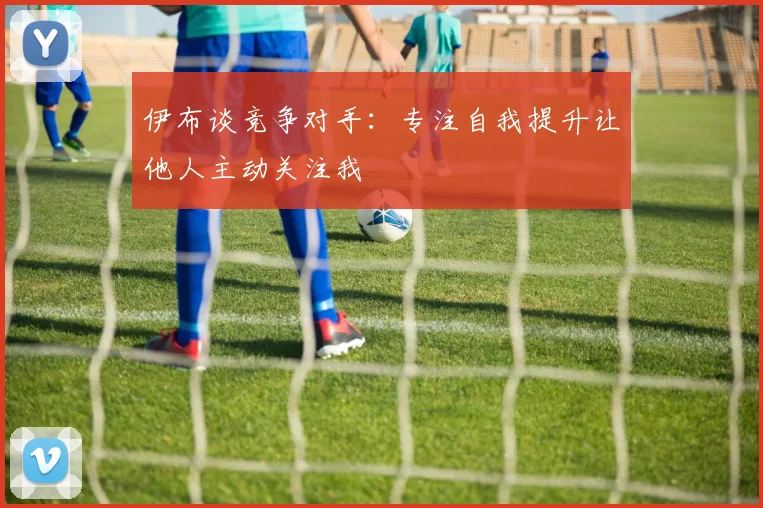 伊布谈竞争对手：专注自我提升让他人主动关注我