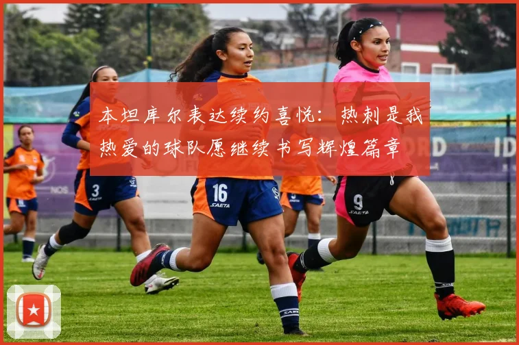 本坦库尔表达续约喜悦：热刺是我热爱的球队愿继续书写辉煌篇章
