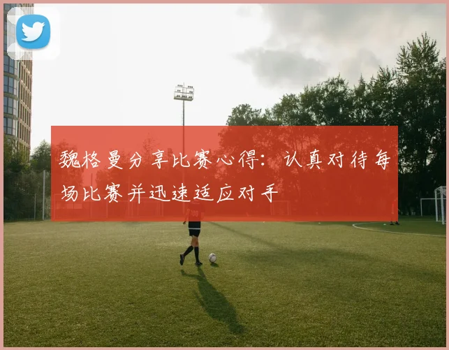 魏格曼分享比赛心得：认真对待每场比赛并迅速适应对手