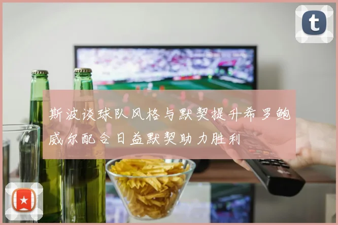 斯波谈球队风格与默契提升希罗鲍威尔配合日益默契助力胜利