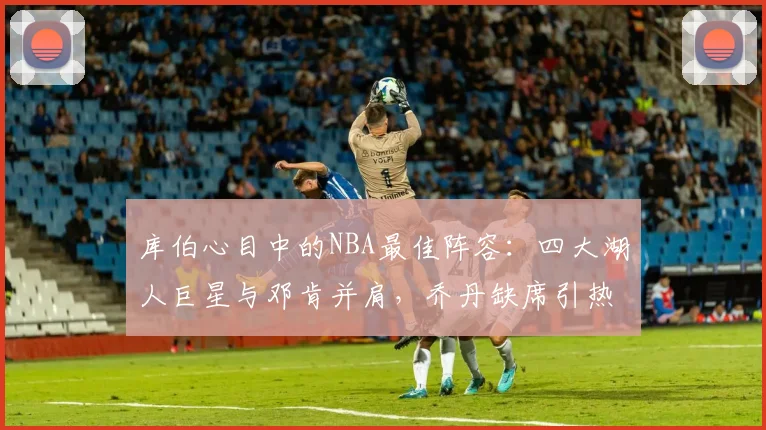 库伯心目中的NBA最佳阵容：四大湖人巨星与邓肯并肩，乔丹缺席引热议