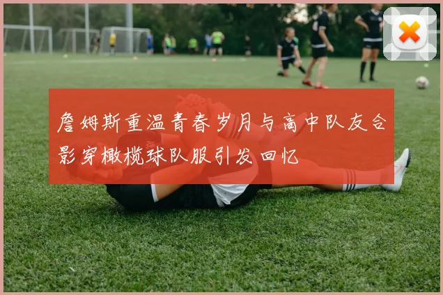 詹姆斯重温青春岁月与高中队友合影穿橄榄球队服引发回忆
