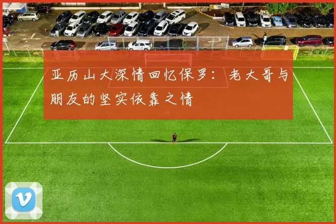 亚历山大深情回忆保罗：老大哥与朋友的坚实依靠之情